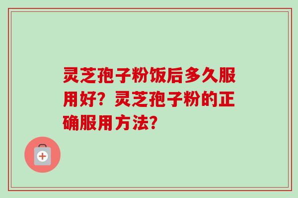 灵芝孢子粉饭后多久服用好?灵芝孢子粉的正确服用方法?