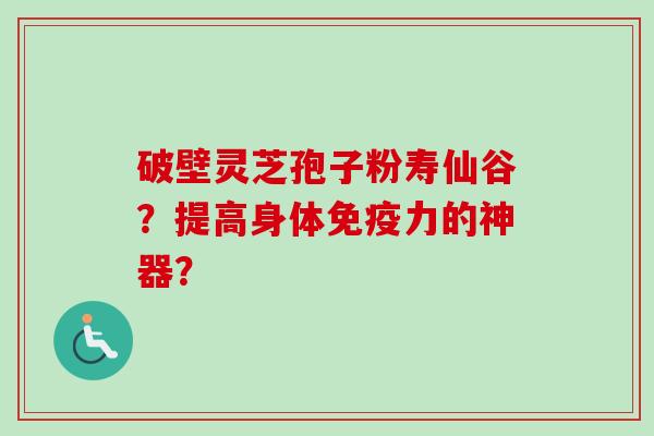 破壁灵芝孢子粉寿仙谷?提高身体免疫力的神器?