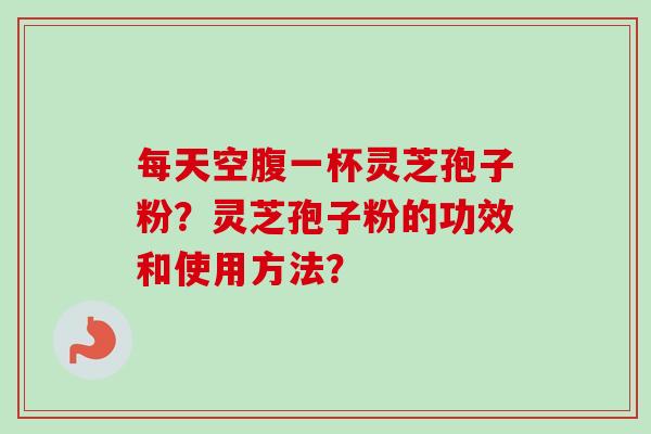 每天空腹一杯灵芝孢子粉？灵芝孢子粉的功效和使用方法？