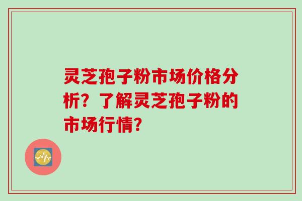灵芝孢子粉市场价格分析?了解灵芝孢子粉的市场行情?
