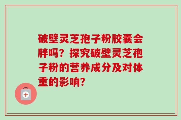 破壁灵芝孢子粉胶囊会胖吗？探究破壁灵芝孢子粉的营养成分及对体重的影响？