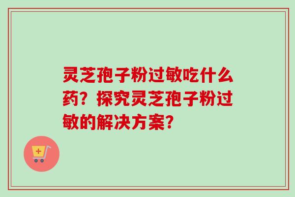 灵芝孢子粉吃什么药?探究灵芝孢子粉的解决方案? 灵芝孢子粉吃什么药?探究灵芝孢子粉的解决方案?