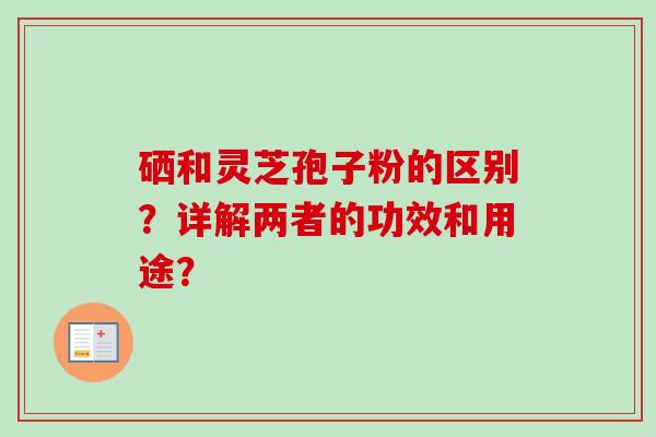 硒和灵芝孢子粉的区别?详解两者的功效和用途? 硒和灵芝孢子粉的区别?详解两者的功效和用途?