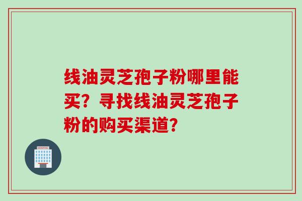线油灵芝孢子粉哪里能买？寻找线油灵芝孢子粉的购买渠道？