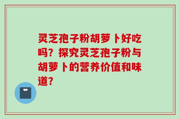 灵芝孢子粉胡萝卜好吃吗?探究灵芝孢子粉与胡萝卜的营养价值和味道? 灵芝孢子粉胡萝卜好吃吗?探究灵芝孢子粉与胡萝卜的营养价值和味道?