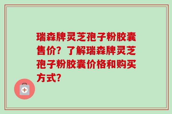 瑞森牌灵芝孢子粉胶囊售价?了解瑞森牌灵芝孢子粉胶囊价格和购买方式?