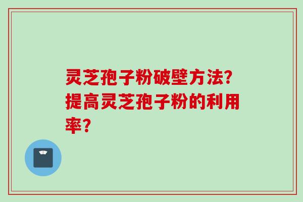 灵芝孢子粉破壁方法？提高灵芝孢子粉的利用率？