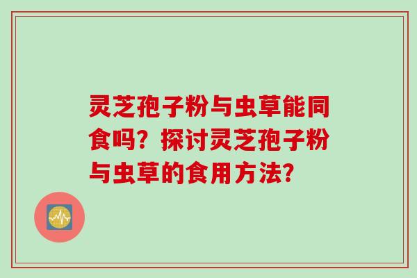 灵芝孢子粉与虫草能同食吗?探讨灵芝孢子粉与虫草的食用方法?