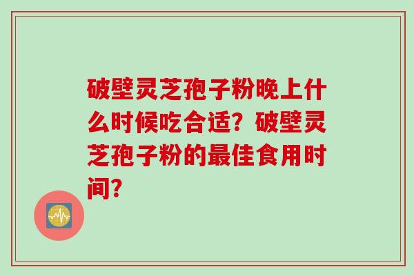 破壁灵芝孢子粉晚上什么时候吃合适?破壁灵芝孢子粉的最佳食用时间?