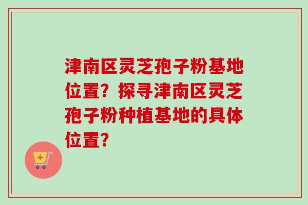 津南区灵芝孢子粉基地位置?探寻津南区灵芝孢子粉种植基地的具体位置? 津南区灵芝孢子粉基地位置?探寻津南区灵芝孢子粉种植基地的具体位置?