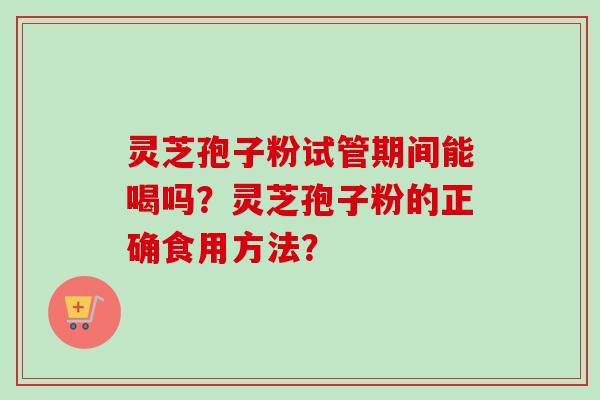 灵芝孢子粉试管期间能喝吗?灵芝孢子粉的正确食用方法? 灵芝孢子粉试管期间能喝吗?灵芝孢子粉的正确食用方法?
