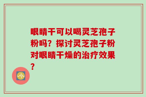 眼睛干可以喝灵芝孢子粉吗?探讨灵芝孢子粉对眼睛干燥的效果? 眼睛干可以喝灵芝孢子粉吗?探讨灵芝孢子粉对眼睛干燥的效果?