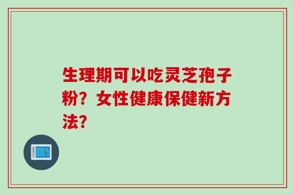 生理期可以吃灵芝孢子粉？女性健康保健新方法？
