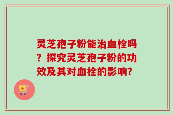 灵芝孢子粉能治血栓吗？探究灵芝孢子粉的功效及其对血栓的影响？