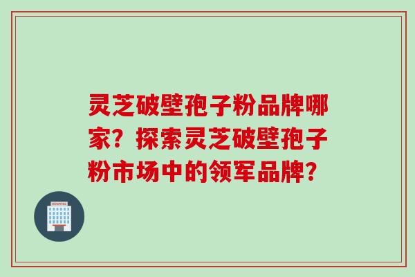 灵芝破壁孢子粉品牌哪家?探索灵芝破壁孢子粉市场中的领军品牌?