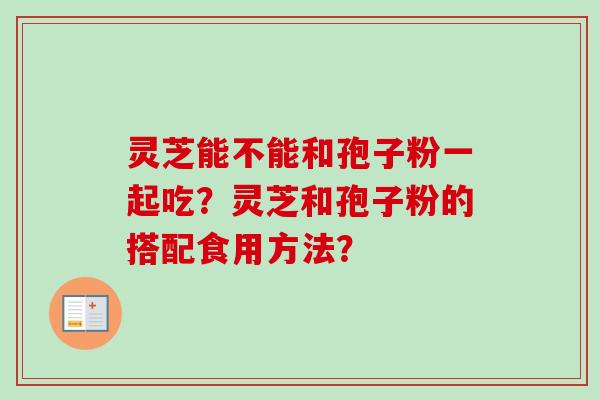 灵芝能不能和孢子粉一起吃?灵芝和孢子粉的搭配食用方法? 灵芝能不能和孢子粉一起吃?灵芝和孢子粉的搭配食用方法?