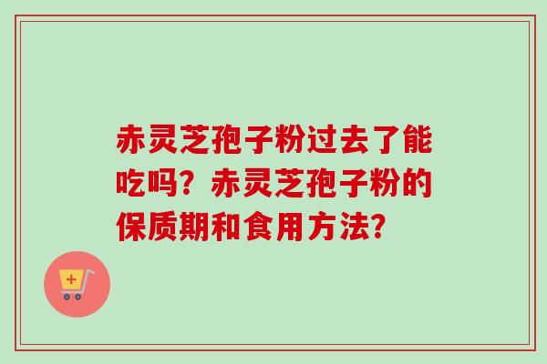 赤灵芝孢子粉过去了能吃吗？赤灵芝孢子粉的保质期和食用方法？