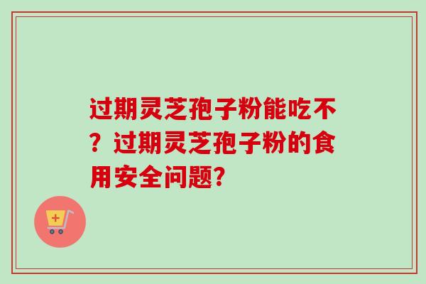 过期灵芝孢子粉能吃不？过期灵芝孢子粉的食用安全问题？