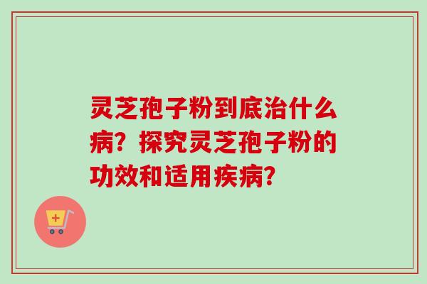 灵芝孢子粉到底治什么病？探究灵芝孢子粉的功效和适用疾病？