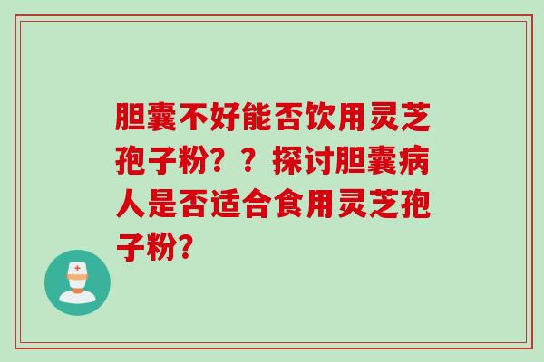 胆囊不好能否饮用灵芝孢子粉？？探讨胆囊病人是否适合食用灵芝孢子粉？