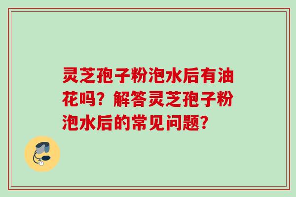 灵芝孢子粉泡水后有油花吗？解答灵芝孢子粉泡水后的常见问题？