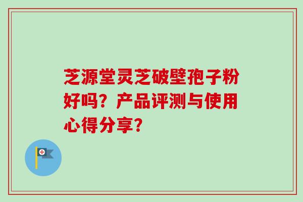 芝源堂灵芝破壁孢子粉好吗？产品评测与使用心得分享？