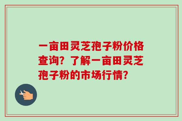 一亩田灵芝孢子粉价格查询?了解一亩田灵芝孢子粉的市场行情?