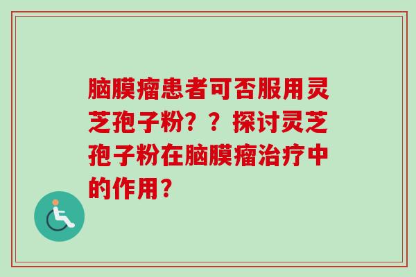 脑膜瘤患者可否服用灵芝孢子粉？？探讨灵芝孢子粉在脑膜瘤治疗中的作用？