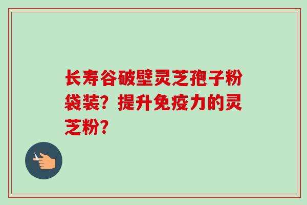 长寿谷破壁灵芝孢子粉袋装？提升免疫力的灵芝粉？