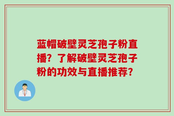 蓝帽破壁灵芝孢子粉直播？了解破壁灵芝孢子粉的功效与直播推荐？