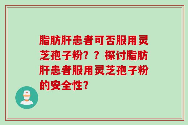 脂肪肝患者可否服用灵芝孢子粉？？探讨脂肪肝患者服用灵芝孢子粉的安全性？