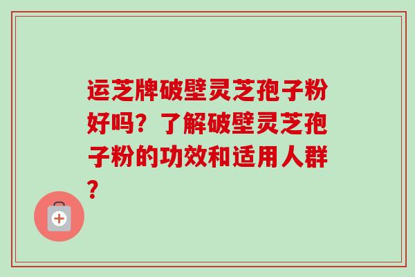 运芝牌破壁灵芝孢子粉好吗？了解破壁灵芝孢子粉的功效和适用人群？