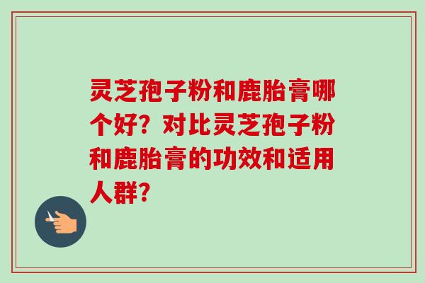 灵芝孢子粉和鹿胎膏哪个好？对比灵芝孢子粉和鹿胎膏的功效和适用人群？