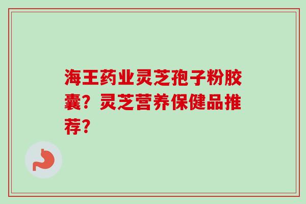 海王药业灵芝孢子粉胶囊？灵芝营养保健品推荐？