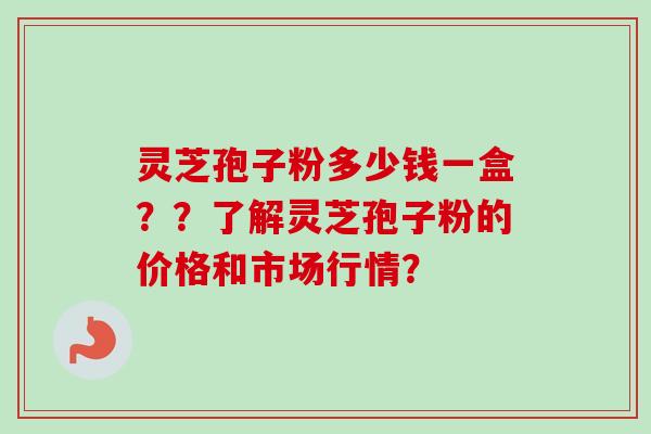 灵芝孢子粉多少钱一盒??了解灵芝孢子粉的价格和市场行情? 灵芝孢子粉多少钱一盒??了解灵芝孢子粉的价格和市场行情?