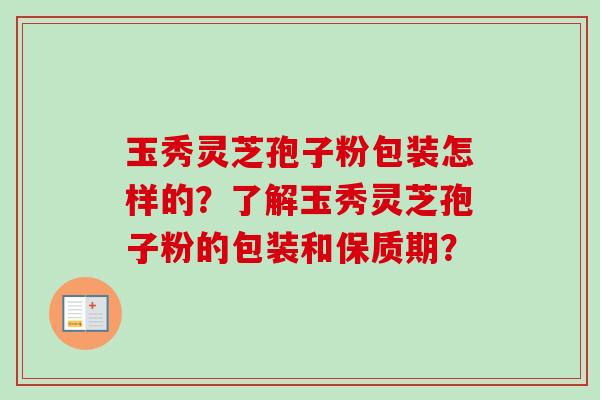 玉秀灵芝孢子粉包装怎样的？了解玉秀灵芝孢子粉的包装和保质期？