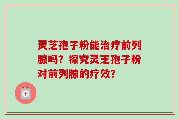 灵芝孢子粉能前列腺吗？探究灵芝孢子粉对前列腺的疗效？