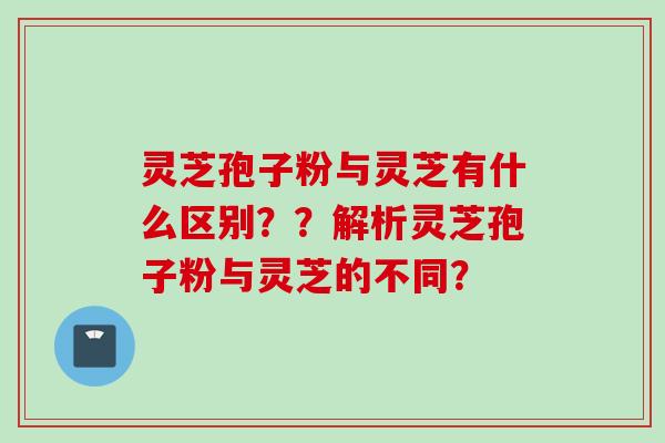 灵芝孢子粉与灵芝有什么区别？？解析灵芝孢子粉与灵芝的不同？