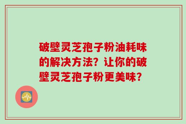 破壁灵芝孢子粉油耗味的解决方法？让你的破壁灵芝孢子粉更美味？