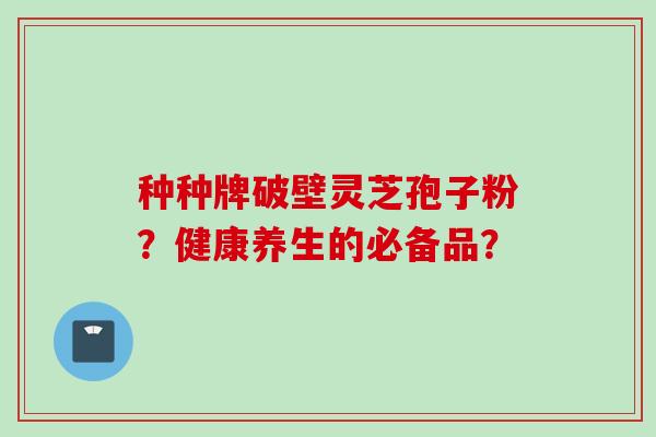 种种牌破壁灵芝孢子粉？健康养生的必备品？