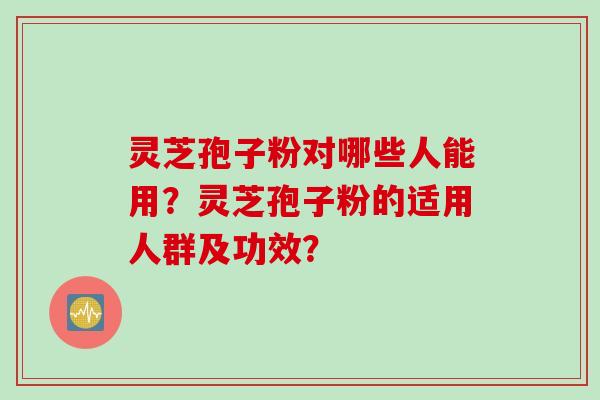 灵芝孢子粉对哪些人能用？灵芝孢子粉的适用人群及功效？