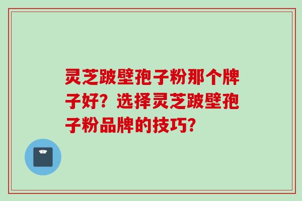 灵芝跛壁孢子粉那个牌子好？选择灵芝跛壁孢子粉品牌的技巧？