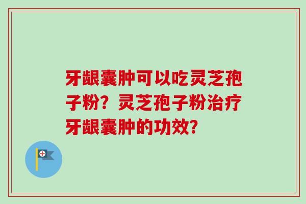 牙龈囊肿可以吃灵芝孢子粉？灵芝孢子粉治疗牙龈囊肿的功效？