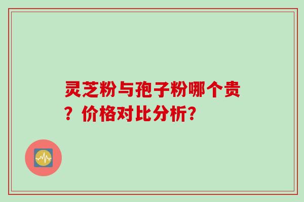 灵芝粉与孢子粉哪个贵？价格对比分析？