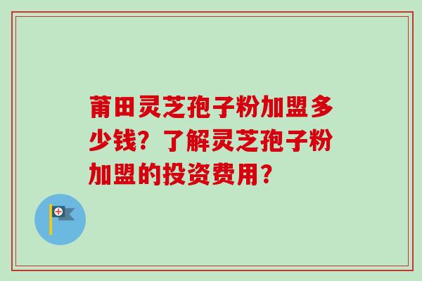 莆田灵芝孢子粉加盟多少钱？了解灵芝孢子粉加盟的投资费用？