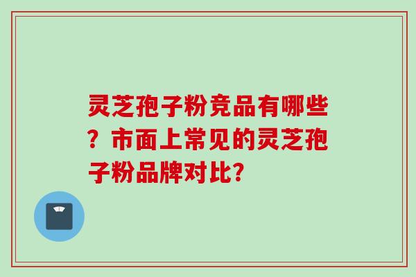 灵芝孢子粉竞品有哪些？市面上常见的灵芝孢子粉品牌对比？