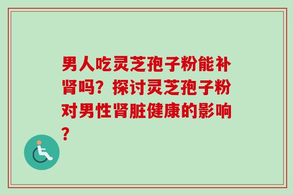 男人吃灵芝孢子粉能补肾吗？探讨灵芝孢子粉对男性肾脏健康的影响？