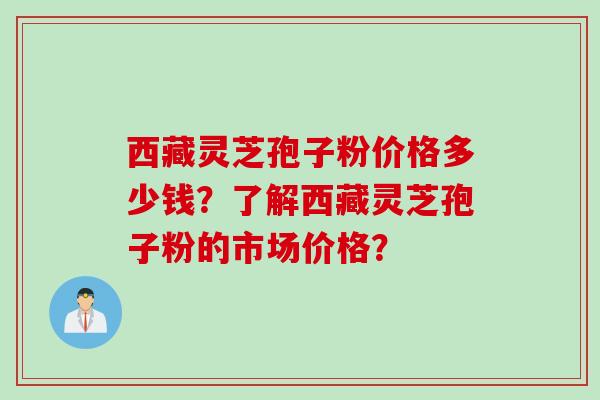 西藏灵芝孢子粉价格多少钱？了解西藏灵芝孢子粉的市场价格？