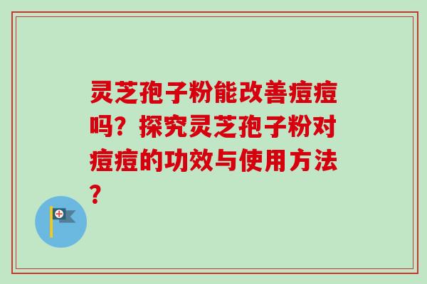灵芝孢子粉能改善痘痘吗？探究灵芝孢子粉对痘痘的功效与使用方法？