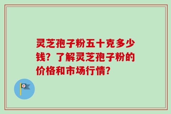 灵芝孢子粉五十克多少钱？了解灵芝孢子粉的价格和市场行情？
